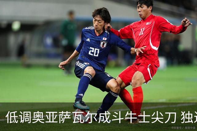 低调奥亚萨瓦尔成斗牛士尖刀 独进4球近四届最强表现