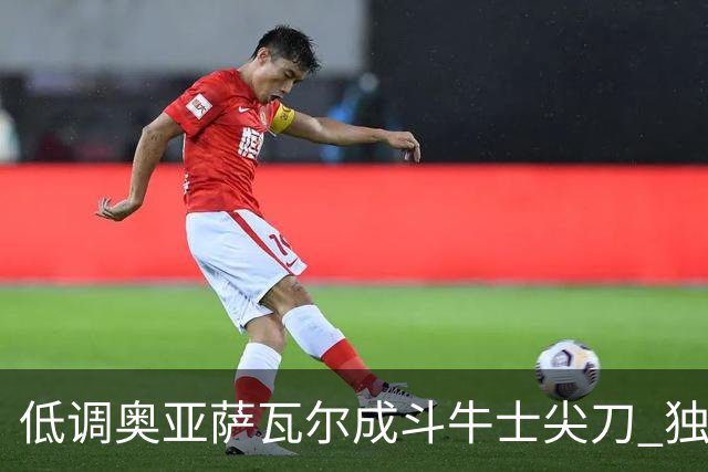 低调奥亚萨瓦尔成斗牛士尖刀 独进4球近四届最强表现